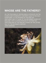 Whose are the fathers?; or, the teaching of certain Anglo-Catholics, on the church and its ministry, contrary alike to the Holy Scriptures, to the fathers of the first six centuries, and to those of the Reformed Church of England  with a,1151301647,9781151301642