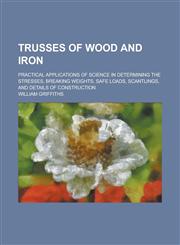 Trusses of Wood and Iron; Practical Applications of Science in Determining the Stresses, Breaking Weights, Safe Loads, Scantlings, and Details of Cons,123436977X,9781234369774