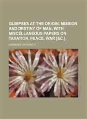 Glimpses at the Origin, Mission and Destiny of Man, With Miscellaneous Papers on Taxation, Peace, War [&c.].,1150144904,9781150144905