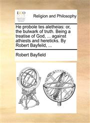 He probole tes aletheias or, the bulwark of truth. Being a treatise of God, ... against athiests and hereticks. By Robert Bayfeild, ...,114092592X,9781140925927