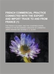 French commercial practice connected with the export and import trade to and from France; the French colonies, and the countries where French is the recognised language of commerce Volume 1,1153780607,9781153780605