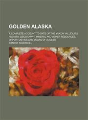 Golden Alaska; A Complete Account to Date of the Yukon Valley Its History, Geography, Mineral and Other Resources, Opportunities and Means of Access,1151316970,9781151316974