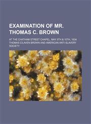 Examination of Mr. Thomas C. Brown; At the Chatham Street Chapel, May 9th & 10th, 1834,1150344539,9781150344534