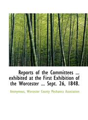 Reports of the Committees ... exhibited at the First Exhibition of the Worcester ... Sept. 26, 1848.,111544431X,9781115444316