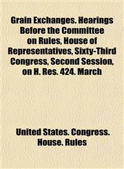 Grain Exchanges. Hearings Before the Committee on Rules, House of Representatives, Sixty-Third Congress, Second Session, on H. Res. 424. March,1154921050,9781154921052