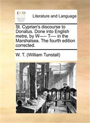 St. Cyprian's discourse to Donatus. Done into English metre, by W----- T---- in the Marshalsea. The fourth edition corrected.,1140811703,9781140811701