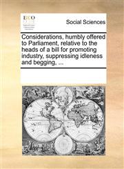 Considerations, humbly offered to Parliament, relative to the heads of a bill for promoting industry, suppressing idleness and begging, ...,1170203841,9781170203842