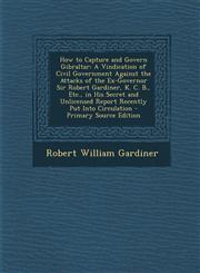 How to Capture and Govern Gibraltar A Vindication of Civil Government Against the Attacks of the Ex-Governor Sir Robert Gardiner, K. C. B., Etc., in,1294529633,9781294529637
