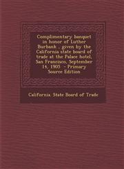 Complimentary banquet in honor of Luther Burbank , given by the California state board of trade at the Palace hotel, San Francisco, September 14, 1905  - Primary Source Edition,1294934139,9781294934134