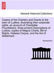 Copies of the Charters and Grants to the town of Ludlow; illustrating their corporate rights, an account of Charitable Foundations, three ancient Descriptions of Ludlow, copies of Magna Charta, Bill of Rights, Habeas Corpus, and the Act of Settlement,1241320756,9781241320751