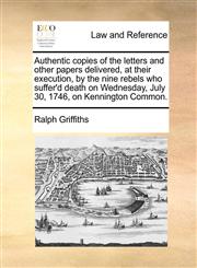 Authentic copies of the letters and other papers delivered, at their execution, by the nine rebels who suffer'd death on Wednesday, July 30, 1746, on Kennington Common.,1140941364,9781140941361