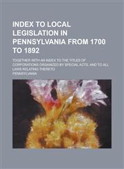 Index to Local Legislation in Pennsylvania from 1700 to 1892; Together with an Index to the Titles of Corporations Organized by Special Acts, and to All Laws Relating Thereto,1236823850,9781236823854
