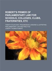 Robert's Primer of Parliamentary Law for Schools, Colleges, Clubs, Fraternities, Etc; Twenty-Four Easy, Progressive Lessons Illustrating Parliamentary Law and Practice,1151426466,9781151426468