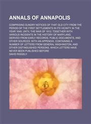 Annals of Annapolis; comprising sundry notices of that old city from the period of the first settlements in its vicinity in the year 1649, until the war of 1812 together with various incidents in the history of Maryland, derived from early records, public,1150141107,9781150141102