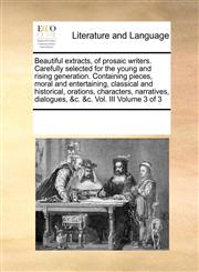 Beautiful extracts, of prosaic writers. Carefully selected for the young and rising generation. Containing pieces, moral and entertaining, classical and historical, orations, characters, narratives, dialogues, &c. &c.  Vol. III  Volume 3 of 3,1171206674,9781171206675