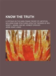 Know the truth; a critique on the Hamiltonian theory of limitation, including some strictures upon the theories of Rev. Henry L. Mansel and Mr. Herbert Spencer,1150673915,9781150673917
