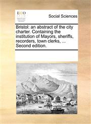 Bristol an abstract of the city charter. Containing the institution of Mayors, sheriffs, recorders, town clerks, ... Second edition.,1170211321,9781170211328