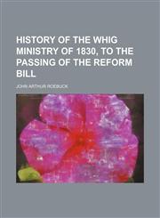 History of the Whig Ministry of 1830, to the Passing of the Reform Bill,1153897938,9781153897938