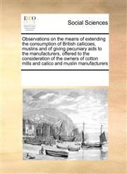 Observations on the means of extending the consumption of British callicoes, muslins  and of giving pecuniary aids to the manufacturers,  offered to the consideration of the owners of cotton mills and calico and muslin manufacturers,1171208561,9781171208563