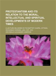 Protestantism and Its Relation to the Moral, Intellectual and Spiritual Developments of Modern Times; A Lecture Delivered in the Baptist Chapel, Ottawa, on Sunday Evening, Jan. 21st, 1872,1150229160,9781150229169