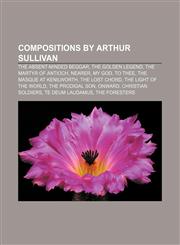 Compositions by Arthur Sullivan The Absent-Minded Beggar, The Golden Legend, The Martyr of Antioch, Nearer, My God, to Thee,1157031277,9781157031277