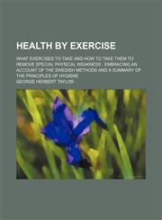 Health by Exercise; What Exercises to Take and How to Take Them to Remove Special Physical Weakness Embracing an Account of the Swedish Methods and a Summary of the Principles of Hygiene,1150261226,9781150261220