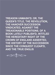 Treason Unmask'd; Or, the Queen's Title, the Revolution, and the Hanover Succession Vindicated, Against the Treasonable Positions, of a Book Lately Publish'd, Intitled the Hereditary Right of the Crown of England Asserted, the History of the Succession Si,1151205621,9781151205629