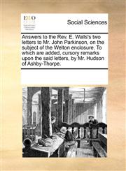 Answers to the Rev. E. Walls's two letters to Mr. John Parkinson, on the subject of the Welton enclosure. To which are added, cursory remarks upon the said letters, by Mr. Hudson of Ashby-Thorpe.,1170186777,9781170186770
