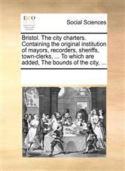 Bristol. The city charters. Containing the original institution of mayors, recorders, sheriffs, town-clerks, ... To which are added, The bounds of the city, ...,1170197728,9781170197721