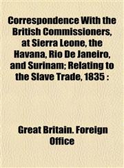 Correspondence With the British Commissioners, at Sierra Leone, the Havana, Rio De Janeiro, and Surinam; Relating to the Slave Trade, 1835,1153333740,9781153333740