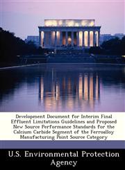 Development Document for Interim Final Effluent Limitations Guidelines and Proposed New Source Performance Standards for the Calcium Carbide Segment of the Ferroalloy Manufacturing Point Source Category,128823967X,9781288239672
