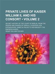 Private Lives of Kaiser William Ii, and His Consort (Volume 2); Secret History of the Court of Berlin, From the Papers and Diaries of Ursula, Countess Von Eppinghoven, Dame Du Palais to Her Majesty the Empress-Queen,1150584432,9781150584435