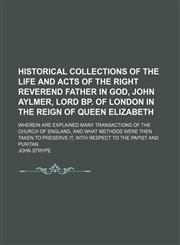 Historical collections of the life and acts of the Right Reverend Father in God, John Aylmer, Lord Bp. of London in the reign of Queen Elizabeth; wherein are explained many transactions of the Church of England, and what methods were then taken to preserv,1150667389,9781150667381