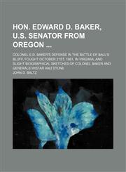 Hon. Edward D. Baker, U.s. Senator From Oregon; Colonel E.d. Baker's Defense in the Battle of Ball's Bluff, Fought October 21st, 1861, in Virginia, and Slight Biographical Sketches of Colonel Baker and Generals Wistar and Stone,1150263725,9781150263729