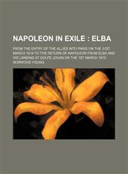 Napoleon in Exile; Elba. From the Entry of the Allies Into Paris on the 31st March 1814 to the Return of Napoleon From Elba and His Landing at Golfe Jouan on the 1st March 1815,1154359581,9781154359589