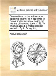 Observations on the influenza, or epidemic catarrh; as it appeared in Bristol and its environs, during the months of May and June, 1782. To which is added, a meteorological journal ... By A. Broughton, ...,1170821340,9781170821343