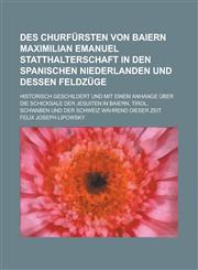 Des Churfürsten von Baiern Maximilian Emanuel Statthalterschaft in den spanischen Niederlanden und dessen Feldzüge; historisch geschildert und mit einem Anhange über die Schicksale der Jesuiten in Baiern, Tirol, Schwaben und der Schweiz,123676613X,9781236766137