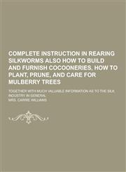 Complete Instruction in Rearing Silkworms Also How to Build and Furnish Cocooneries, How to Plant, Prune, and Care for Mulberry Trees; Together with M,1230404619,9781230404615