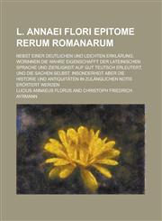 L. Annaei Flori Epitome rerum Romanarum; Nebst einer deutlichen und leichten Erklärung, Worinnen Die wahre Eigenschafft der Lateinischen Sprache und Zierligkeit auf gut Teutsch erleutert, und die Sachen selbst, insonderheit aber die,1236823133,9781236823137