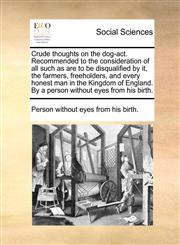 Crude thoughts on the dog-act. Recommended to the consideration of all such as are to be disqualified by it, the farmers, freeholders, and every honest man in the Kingdom of England. By a person without eyes from his birth.,1170474918,9781170474914