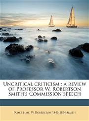 Uncritical criticism a review of Professor W. Robertson Smith's Commission speech,1172318646,9781172318643