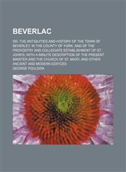 Beverlac; or, The antiquities and history of the town of Beverley, in the county of York, and of the provostry and collegiate establishment of St. John's with a minute description of the present minster and the church of St. Mary, and,1236546709,9781236546708