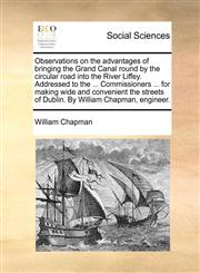 Observations on the advantages of bringing the Grand Canal round by the circular road into the River Liffey. Addressed to the ... Commissioners ... for making wide and convenient the streets of Dublin. By William Chapman, engineer.,1170871461,9781170871461