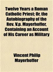 Twelve Years a Roman Catholic Priest; Or, the Autobiography of the Rev. V.p. Mayerhoffer, Containing an Account of His Career as Military,1154880176,9781154880175