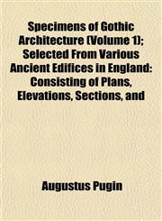 Specimens of Gothic Architecture (Volume 1); Selected From Various Ancient Edifices in England Consisting of Plans, Elevations, Sections, and,1153160900,9781153160902