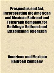 Prospectus and Act, Incorporating the American and Mexican Railroad and Telegraph Company, for Building a Railroad and Establishing Telegraph,1154557464,9781154557466