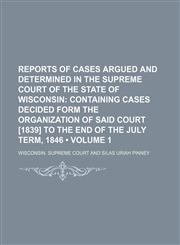 Reports of Cases Argued and Determined in the Supreme Court of the State of Wisconsin (Volume 1); Containing Cases Decided Form the Organization of Said Court [1839] to the End of the July Term, 1846,1154392546,9781154392548