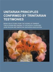 Unitarian Principles Confirmed by Trinitarian Testimonies; Being Selections from the Works of Eminent Theologians Belonging to Orthodox Churches,1230460985,9781230460987