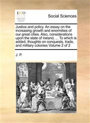 Justice and policy. An essay on the increasing growth and enormities of our great cities. Also, considerations upon the state of Ireland, ... To which is added, thoughts on conquests, trade, and military colonies  Volume 2 of 2,1170983650,9781170983652