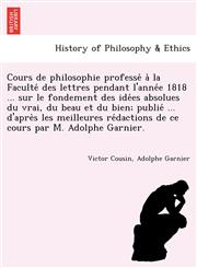 Cours de philosophie professé à la Faculté des lettres pendant l'année 1818 ... sur le fondement des idées absolues du vrai, du beau et du bien; publié ... d'après les meilleures rédactions de ce cours par M. Adolphe Garnier.,1241780420,9781241780425